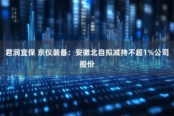君润宜保 京仪装备：安徽北自拟减持不超1%公司股份