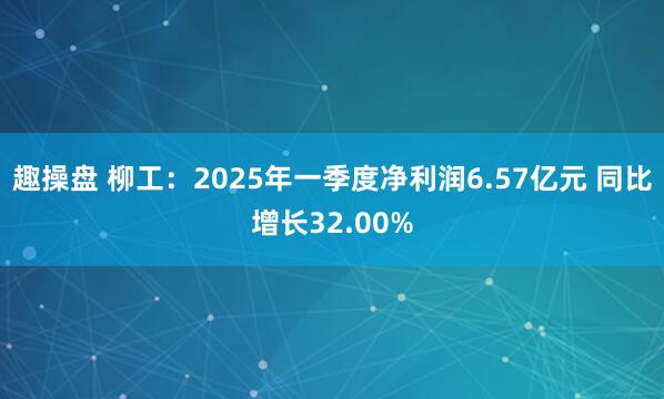 趣操盘 柳工：2025年一季度净利润6.57亿元 同比增长32.00%