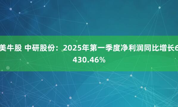 美牛股 中研股份：2025年第一季度净利润同比增长6430.46%
