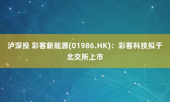 泸深投 彩客新能源(01986.HK)：彩客科技拟于北交所上市