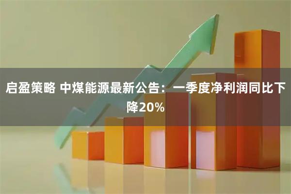 启盈策略 中煤能源最新公告：一季度净利润同比下降20%