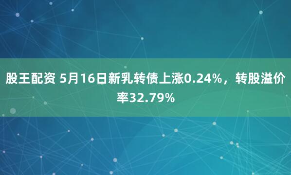 股王配资 5月16日新乳转债上涨0.24%，转股溢价率32.79%