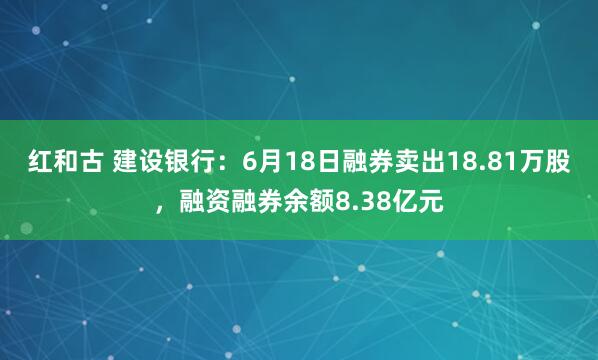红和古 建设银行：6月18日融券卖出18.81万股，融资融券余额8.38亿元