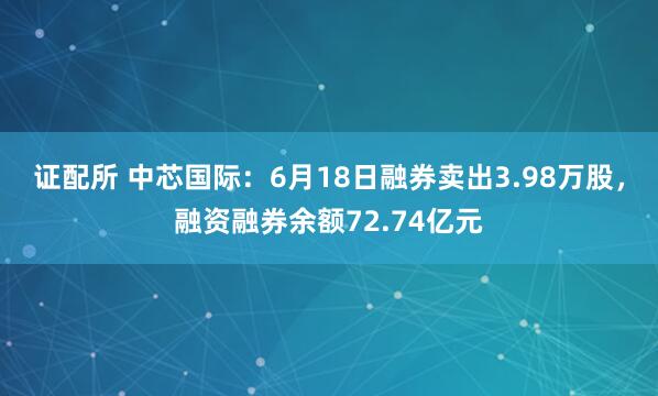 证配所 中芯国际：6月18日融券卖出3.98万股，融资融券余额72.74亿元