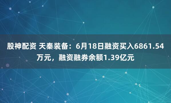 股神配资 天秦装备：6月18日融资买入6861.54万元，融资融券余额1.39亿元