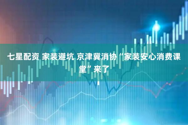 七星配资 家装避坑 京津冀消协“家装安心消费课堂”来了