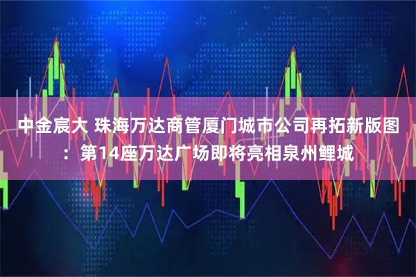 中金宸大 珠海万达商管厦门城市公司再拓新版图：第14座万达广场即将亮相泉州鲤城
