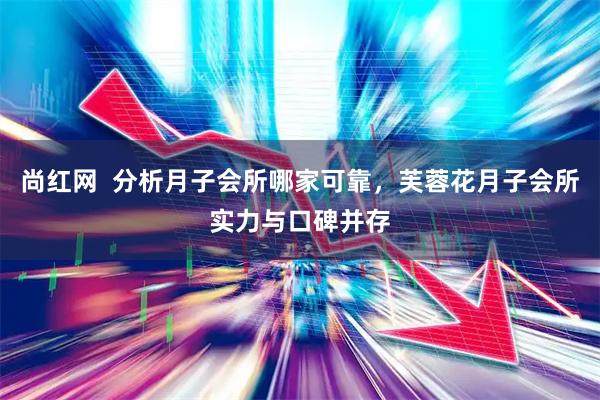 尚红网  分析月子会所哪家可靠，芙蓉花月子会所实力与口碑并存