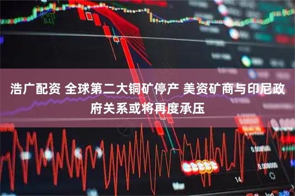 浩广配资 全球第二大铜矿停产 美资矿商与印尼政府关系或将再度承压