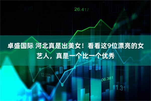 卓盛国际 河北真是出美女！看看这9位漂亮的女艺人，真是一个比一个优秀
