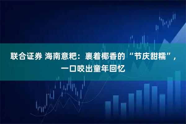 联合证券 海南意粑：裹着椰香的 “节庆甜糯”，一口咬出童年回忆