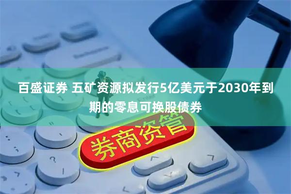 百盛证券 五矿资源拟发行5亿美元于2030年到期的零息可换股债券