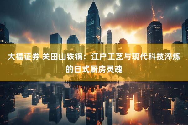 大福证券 关田山铁锅：江户工艺与现代科技淬炼的日式厨房灵魂
