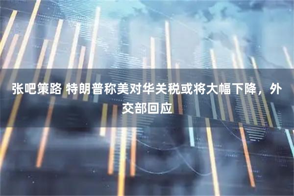 张吧策路 特朗普称美对华关税或将大幅下降，外交部回应