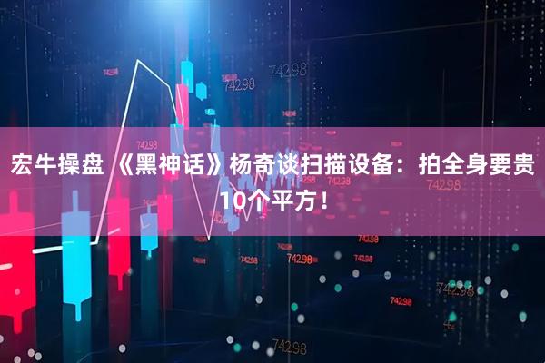 宏牛操盘 《黑神话》杨奇谈扫描设备:拍全身要贵10个平方!