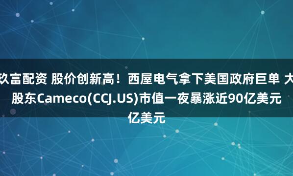 玖富配资 股价创新高！西屋电气拿下美国政府巨单 大股东Cameco(CCJ.US)市值一夜暴涨近90亿美元