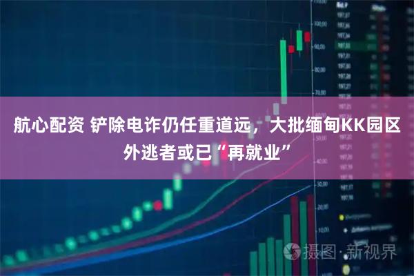 航心配资 铲除电诈仍任重道远，大批缅甸KK园区外逃者或已“再就业”