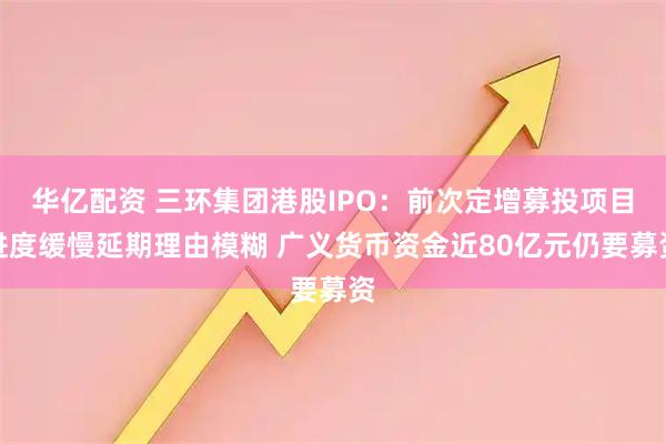 华亿配资 三环集团港股IPO：前次定增募投项目进度缓慢延期理由模糊 广义货币资金近80亿元仍要募资