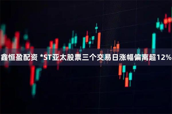 鑫恒盈配资 *ST亚太股票三个交易日涨幅偏离超12%