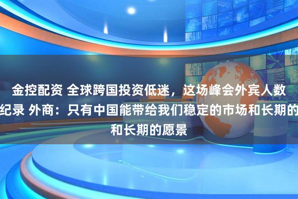 金控配资 全球跨国投资低迷，这场峰会外宾人数却创纪录 外商：只有中国能带给我们稳定的市场和长期的愿景