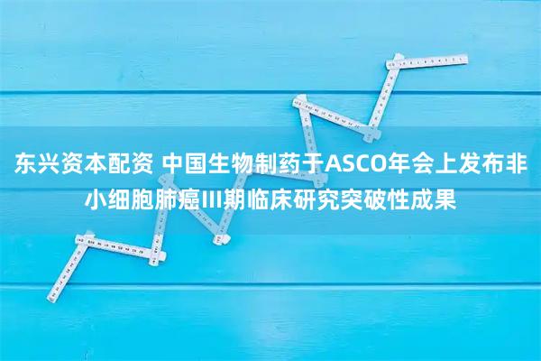 东兴资本配资 中国生物制药于ASCO年会上发布非小细胞肺癌III期临床研究突破性成果