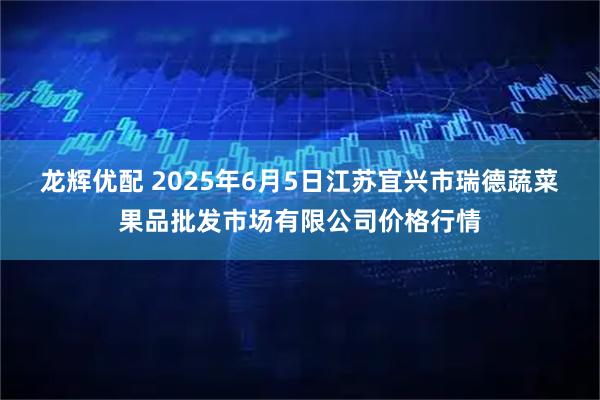 龙辉优配 2025年6月5日江苏宜兴市瑞德蔬菜果品批发市场有限公司价格行情