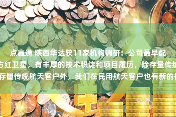 点赢通 陕西华达获11家机构调研:公司最早配套航天领域可追溯到东方红卫星,有丰厚的技术积淀和项目履历,除存量传统航天客户外,我们在民用航天客户也有新的拓展(附调研问答)