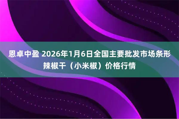 恩卓中盈 2026年1月6日全国主要批发市场条形辣椒干（小米椒）价格行情