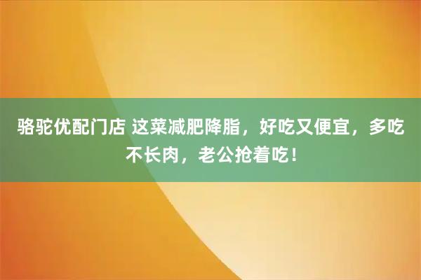 骆驼优配门店 这菜减肥降脂，好吃又便宜，多吃不长肉，老公抢着吃！