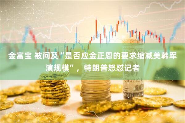 金富宝 被问及“是否应金正恩的要求缩减美韩军演规模”，特朗普怒怼记者