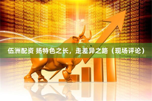 伍洲配资 扬特色之长，走差异之路（现场评论）